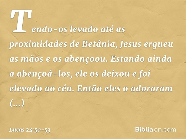 Tendo-os levado até as proximidades de Betânia, Jesus ergueu as mãos e os abençoou. Estando ainda a abençoá-los, ele os deixou e foi elevado ao céu. Então eles 