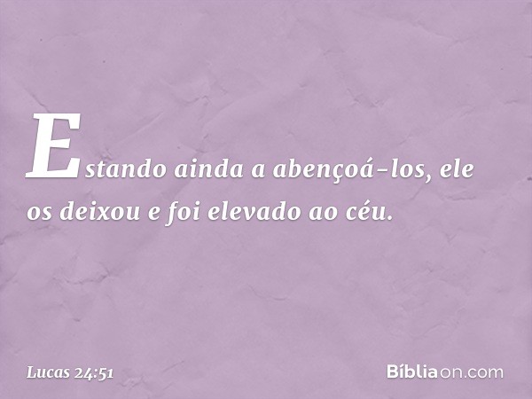 Estando ainda a abençoá-los, ele os deixou e foi elevado ao céu. -- Lucas 24:51