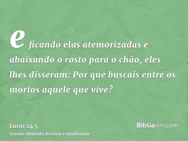 e ficando elas atemorizadas e abaixando o rosto para o chão, eles lhes disseram: Por que buscais entre os mortos aquele que vive?