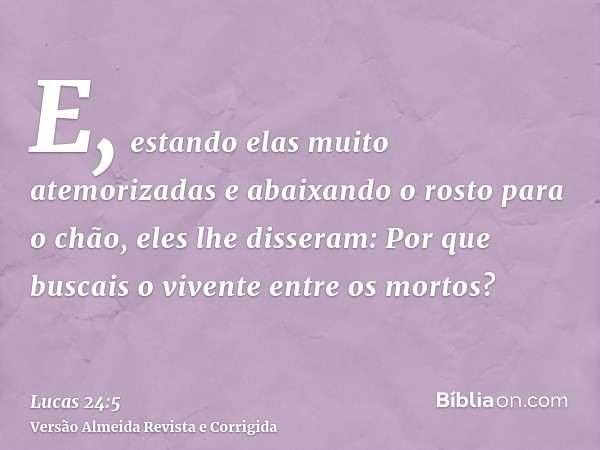 E, estando elas muito atemorizadas e abaixando o rosto para o chão, eles lhe disseram: Por que buscais o vivente entre os mortos?