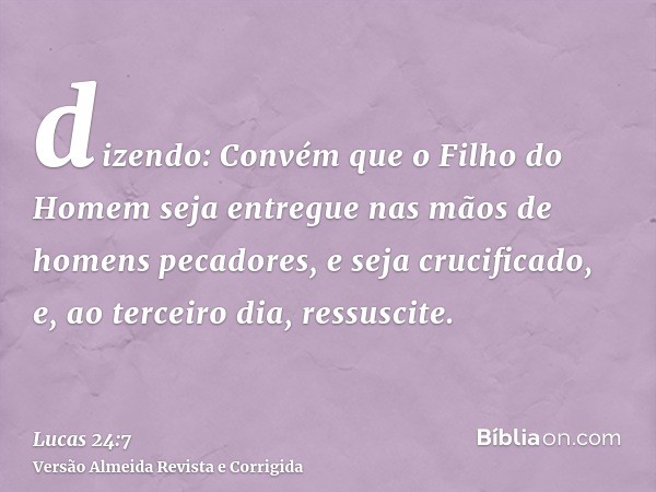 dizendo: Convém que o Filho do Homem seja entregue nas mãos de homens pecadores, e seja crucificado, e, ao terceiro dia, ressuscite.