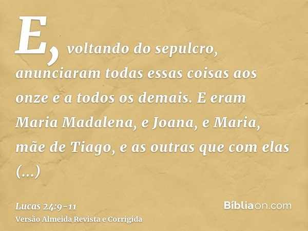 E, voltando do sepulcro, anunciaram todas essas coisas aos onze e a todos os demais.E eram Maria Madalena, e Joana, e Maria, mãe de Tiago, e as outras que com e