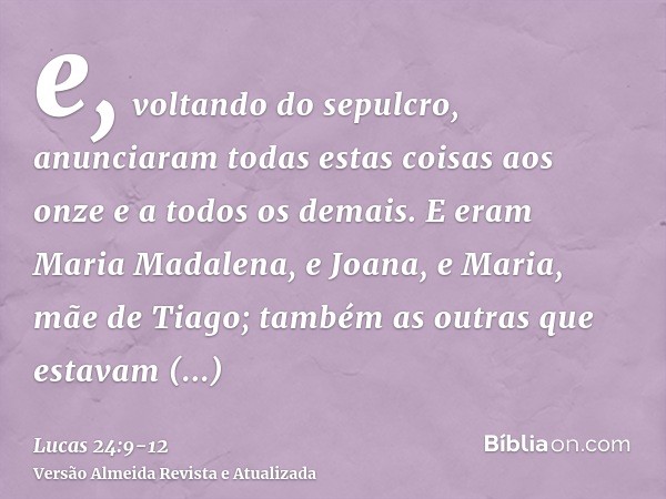e, voltando do sepulcro, anunciaram todas estas coisas aos onze e a todos os demais.E eram Maria Madalena, e Joana, e Maria, mãe de Tiago; também as outras que 