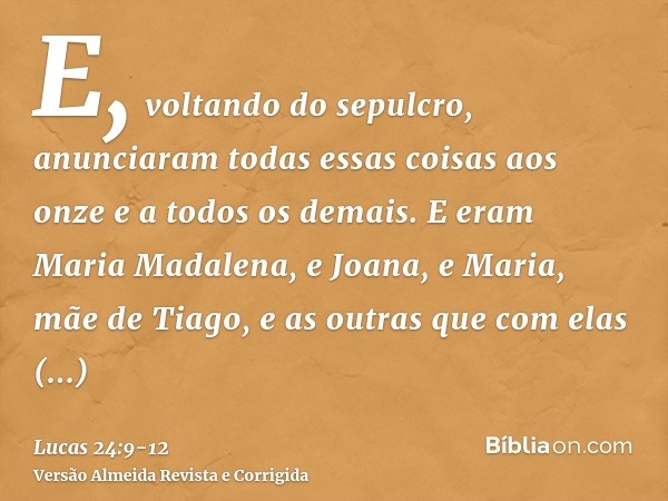 E, voltando do sepulcro, anunciaram todas essas coisas aos onze e a todos os demais.E eram Maria Madalena, e Joana, e Maria, mãe de Tiago, e as outras que com e