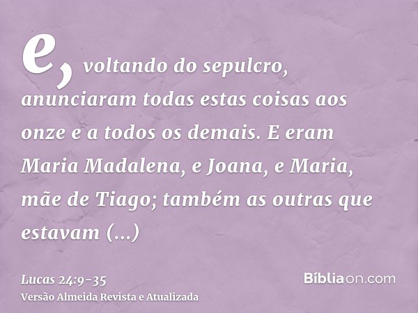 e, voltando do sepulcro, anunciaram todas estas coisas aos onze e a todos os demais.E eram Maria Madalena, e Joana, e Maria, mãe de Tiago; também as outras que 