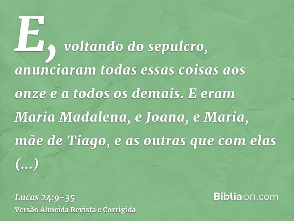 E, voltando do sepulcro, anunciaram todas essas coisas aos onze e a todos os demais.E eram Maria Madalena, e Joana, e Maria, mãe de Tiago, e as outras que com e