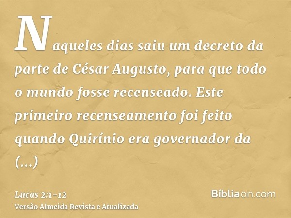 Naqueles dias saiu um decreto da parte de César Augusto, para que todo o mundo fosse recenseado.Este primeiro recenseamento foi feito quando Quirínio era govern