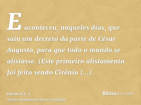 E aconteceu, naqueles dias, que saiu um decreto da parte de César Augusto, para que todo o mundo se alistasse.(Este primeiro alistamento foi feito sendo Cirênio