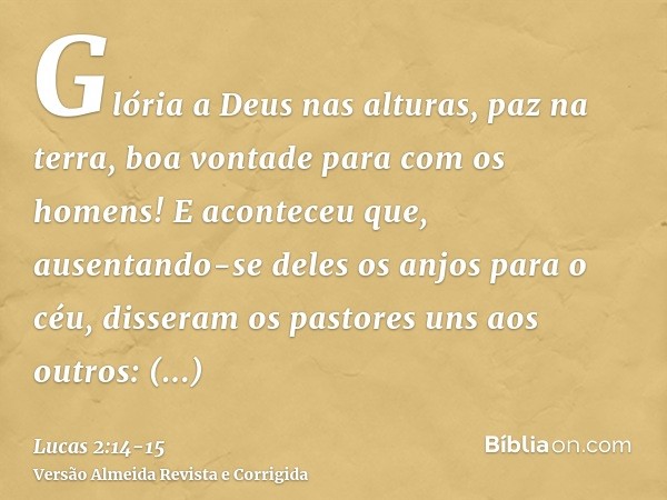 Glória a Deus nas alturas, paz na terra, boa vontade para com os homens!E aconteceu que, ausentando-se deles os anjos para o céu, disseram os pastores uns aos o