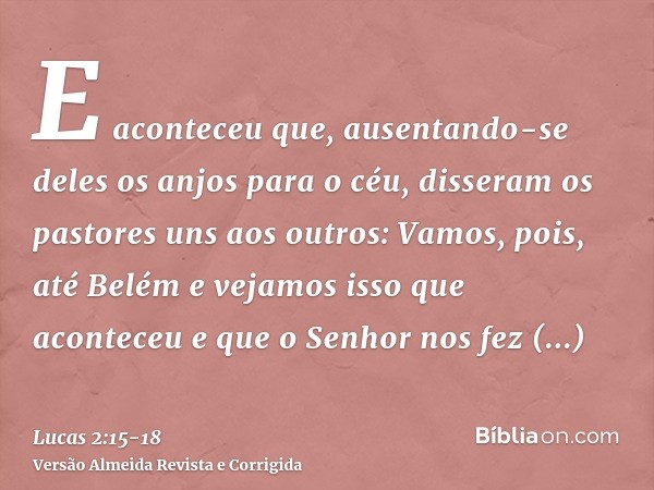 E aconteceu que, ausentando-se deles os anjos para o céu, disseram os pastores uns aos outros: Vamos, pois, até Belém e vejamos isso que aconteceu e que o Senho