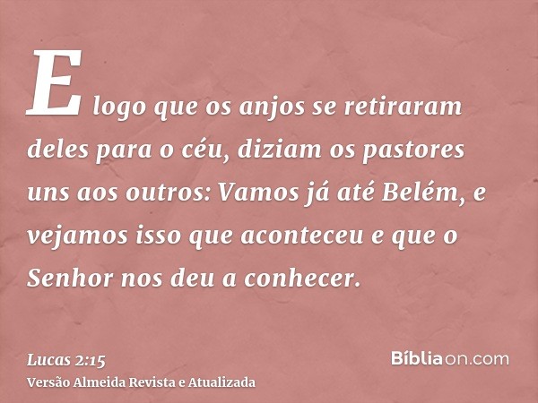 E logo que os anjos se retiraram deles para o céu, diziam os pastores uns aos outros: Vamos já até Belém, e vejamos isso que aconteceu e que o Senhor nos deu a 