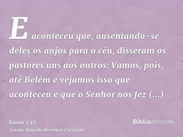 E aconteceu que, ausentando-se deles os anjos para o céu, disseram os pastores uns aos outros: Vamos, pois, até Belém e vejamos isso que aconteceu e que o Senho