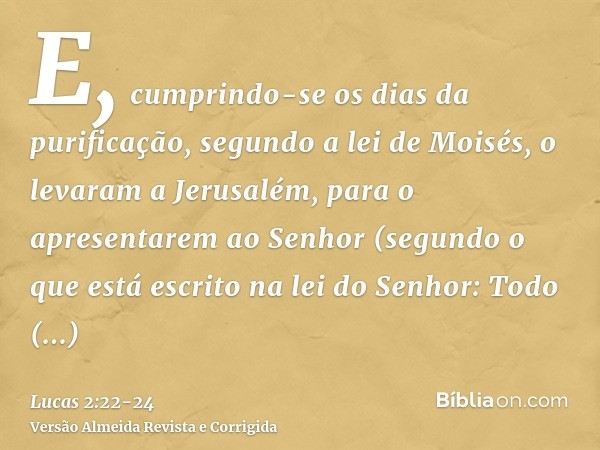 E, cumprindo-se os dias da purificação, segundo a lei de Moisés, o levaram a Jerusalém, para o apresentarem ao Senhor(segundo o que está escrito na lei do Senho