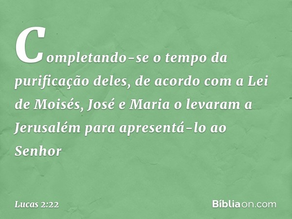 Completando-se o tempo da purificação deles, de acordo com a Lei de Moisés, José e Maria o levaram a Jerusalém para apresentá-lo ao Senhor -- Lucas 2:22