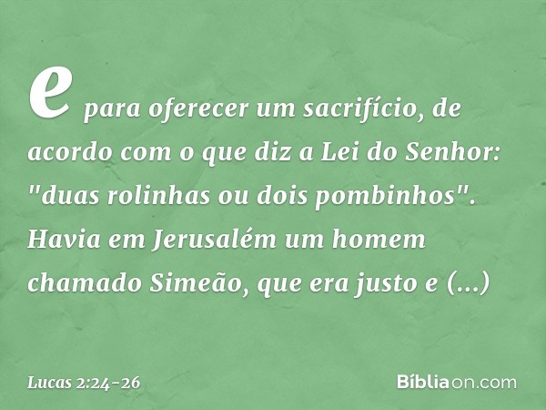 e para oferecer um sacrifício, de acordo com o que diz a Lei do Senhor: "duas rolinhas ou dois pombinhos". Havia em Jerusalém um homem chamado Simeão, que era j