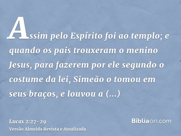 Assim pelo Espírito foi ao templo; e quando os pais trouxeram o menino Jesus, para fazerem por ele segundo o costume da lei,Simeão o tomou em seus braços, e lou