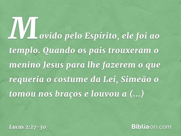 Movido pelo Espírito, ele foi ao templo. Quando os pais trouxeram o menino Jesus para lhe fazerem o que requeria o costume da Lei, Simeão o tomou nos braços e l