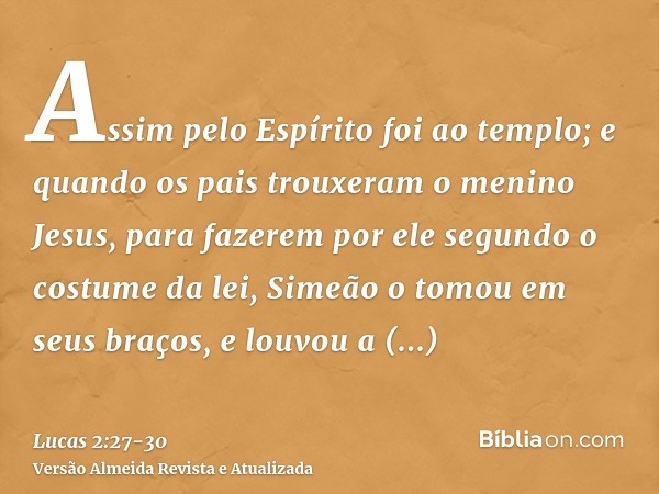 Assim pelo Espírito foi ao templo; e quando os pais trouxeram o menino Jesus, para fazerem por ele segundo o costume da lei,Simeão o tomou em seus braços, e lou