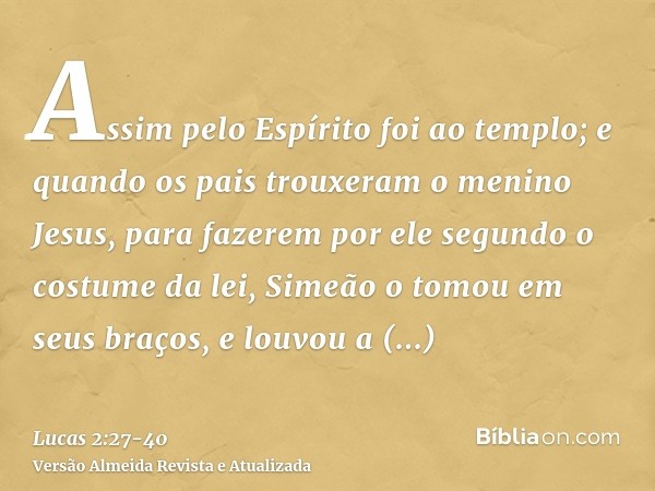 Assim pelo Espírito foi ao templo; e quando os pais trouxeram o menino Jesus, para fazerem por ele segundo o costume da lei,Simeão o tomou em seus braços, e lou