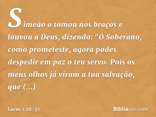 Simeão o tomou nos braços e louvou a Deus, dizendo: "Ó Soberano, como prometeste,
agora podes despedir em paz
o teu servo. Pois os meus olhos já viram
a tua sal