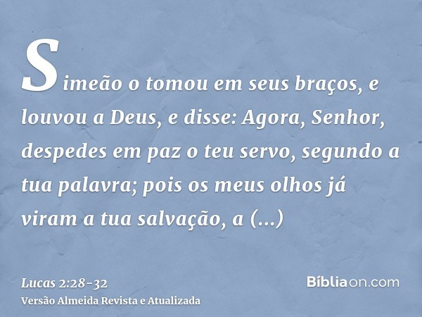 Simeão o tomou em seus braços, e louvou a Deus, e disse:Agora, Senhor, despedes em paz o teu servo, segundo a tua palavra;pois os meus olhos já viram a tua salv