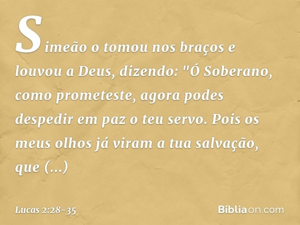 Simeão o tomou nos braços e louvou a Deus, dizendo: "Ó Soberano, como prometeste,
agora podes despedir em paz
o teu servo. Pois os meus olhos já viram
a tua sal