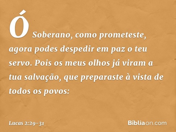 "Ó Soberano, como prometeste,
agora podes despedir em paz
o teu servo. Pois os meus olhos já viram
a tua salvação, que preparaste
à vista de todos os povos: -- 