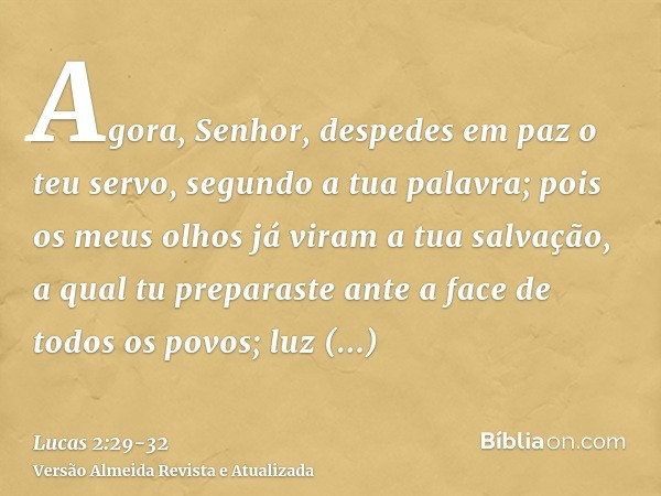 Agora, Senhor, despedes em paz o teu servo, segundo a tua palavra;pois os meus olhos já viram a tua salvação,a qual tu preparaste ante a face de todos os povos;