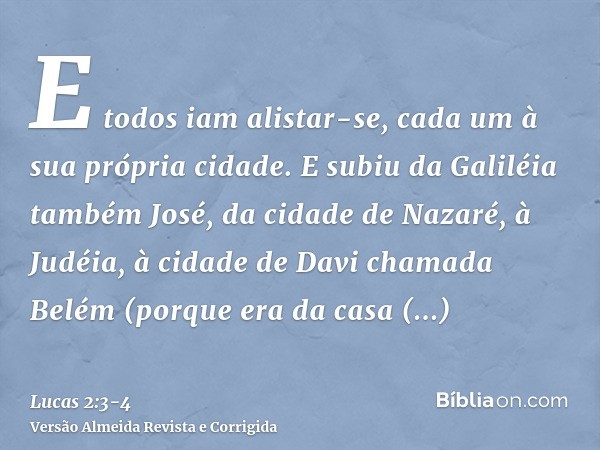 E todos iam alistar-se, cada um à sua própria cidade.E subiu da Galiléia também José, da cidade de Nazaré, à Judéia, à cidade de Davi chamada Belém (porque era 