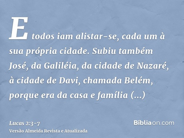 E todos iam alistar-se, cada um à sua própria cidade.Subiu também José, da Galiléia, da cidade de Nazaré, à cidade de Davi, chamada Belém, porque era da casa e 