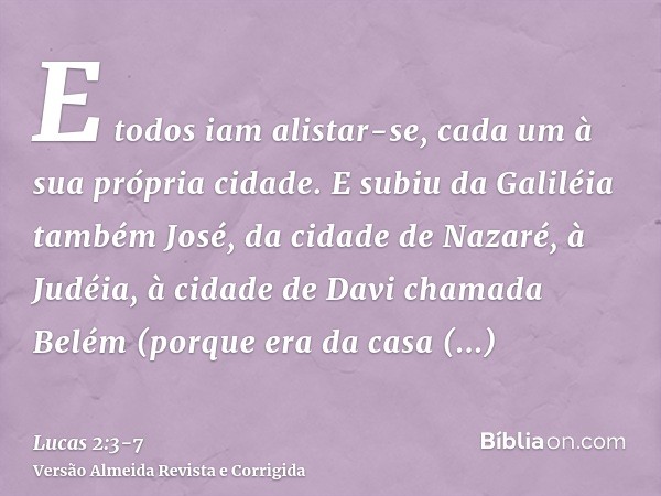 E todos iam alistar-se, cada um à sua própria cidade.E subiu da Galiléia também José, da cidade de Nazaré, à Judéia, à cidade de Davi chamada Belém (porque era 