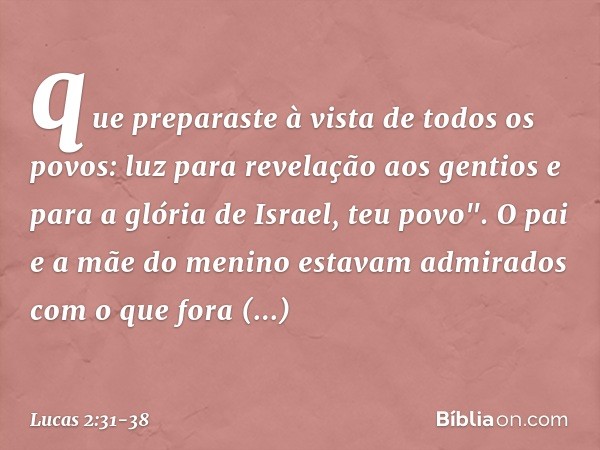 que preparaste
à vista de todos os povos: luz para revelação
aos gentios
e para a glória de Israel, teu povo". O pai e a mãe do menino estavam admirados com o q