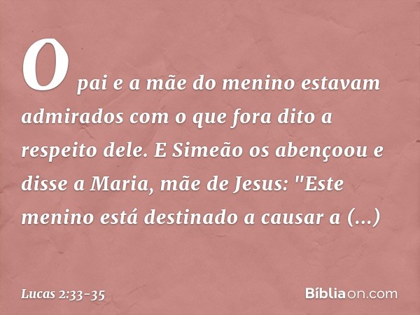 O pai e a mãe do menino estavam admirados com o que fora dito a respeito dele. E Simeão os abençoou e disse a Maria, mãe de Jesus: "Este menino está destinado a