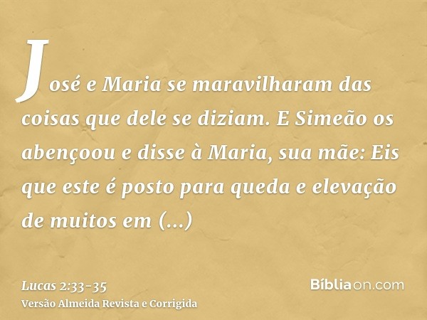 José e Maria se maravilharam das coisas que dele se diziam.E Simeão os abençoou e disse à Maria, sua mãe: Eis que este é posto para queda e elevação de muitos e