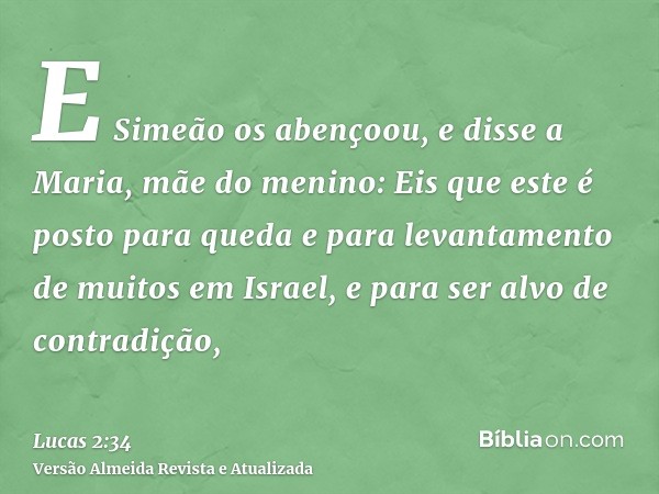 E Simeão os abençoou, e disse a Maria, mãe do menino: Eis que este é posto para queda e para levantamento de muitos em Israel, e para ser alvo de contradição,