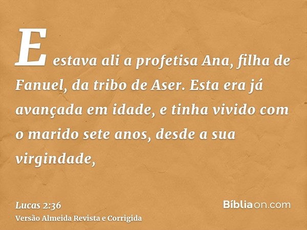 E estava ali a profetisa Ana, filha de Fanuel, da tribo de Aser. Esta era já avançada em idade, e tinha vivido com o marido sete anos, desde a sua virgindade,