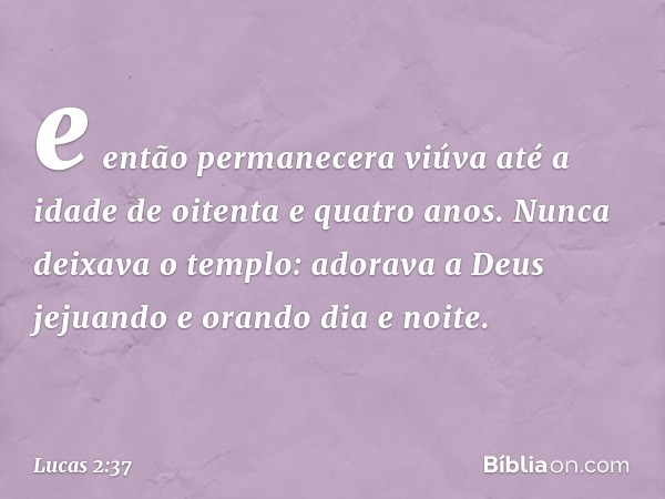 e então permanecera viúva até a idade de oitenta e quatro anos. Nunca deixava o templo: adorava a Deus jejuando e orando dia e noite. -- Lucas 2:37