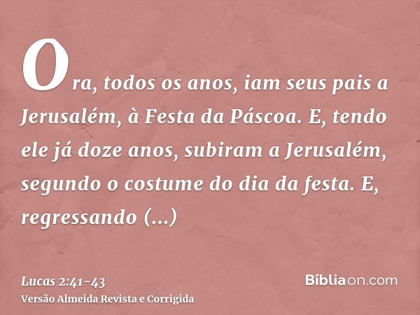 Ora, todos os anos, iam seus pais a Jerusalém, à Festa da Páscoa.E, tendo ele já doze anos, subiram a Jerusalém, segundo o costume do dia da festa.E, regressand