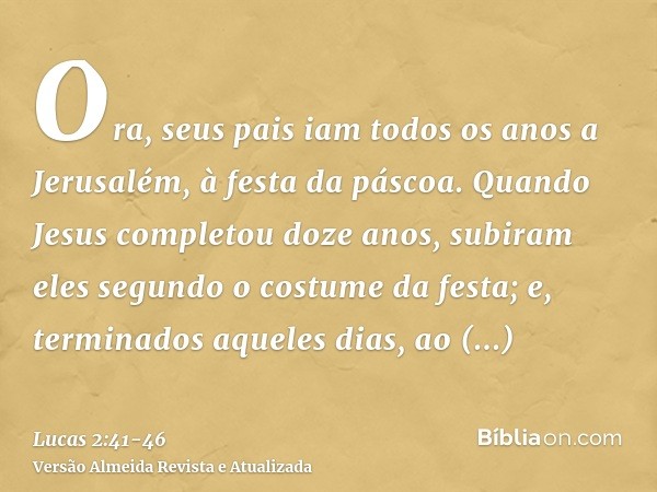 Ora, seus pais iam todos os anos a Jerusalém, à festa da páscoa.Quando Jesus completou doze anos, subiram eles segundo o costume da festa;e, terminados aqueles 