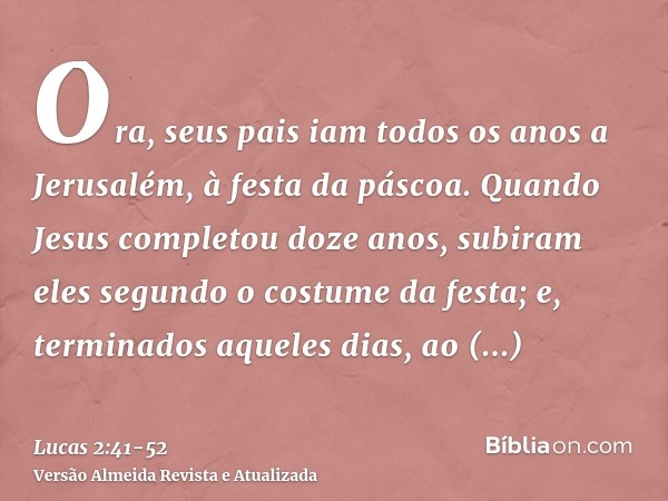 Ora, seus pais iam todos os anos a Jerusalém, à festa da páscoa.Quando Jesus completou doze anos, subiram eles segundo o costume da festa;e, terminados aqueles 