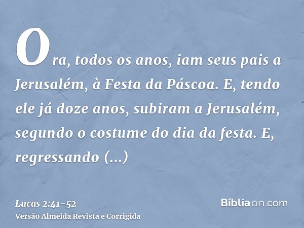 Ora, todos os anos, iam seus pais a Jerusalém, à Festa da Páscoa.E, tendo ele já doze anos, subiram a Jerusalém, segundo o costume do dia da festa.E, regressand