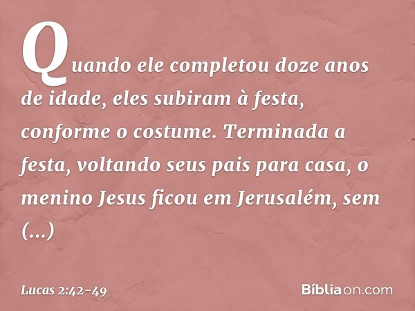 Quando ele completou doze anos de idade, eles subiram à festa, conforme o costume. Terminada a festa, voltando seus pais para casa, o menino Jesus ficou em Jeru