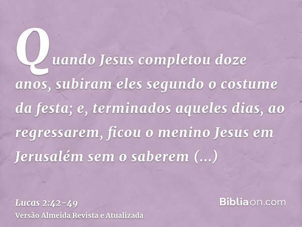 Quando Jesus completou doze anos, subiram eles segundo o costume da festa;e, terminados aqueles dias, ao regressarem, ficou o menino Jesus em Jerusalém sem o sa