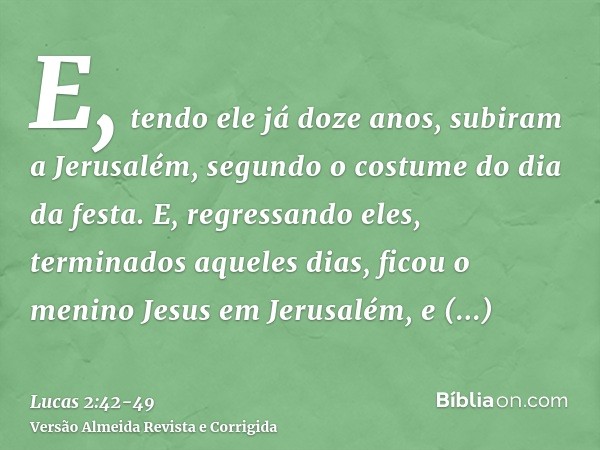 E, tendo ele já doze anos, subiram a Jerusalém, segundo o costume do dia da festa.E, regressando eles, terminados aqueles dias, ficou o menino Jesus em Jerusalé