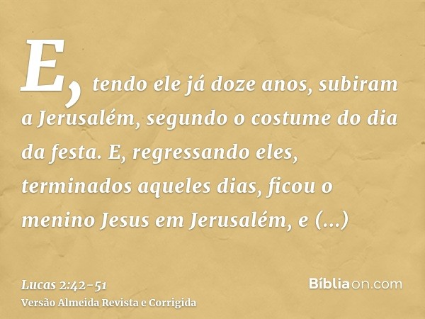 E, tendo ele já doze anos, subiram a Jerusalém, segundo o costume do dia da festa.E, regressando eles, terminados aqueles dias, ficou o menino Jesus em Jerusalé