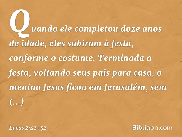 Quando ele completou doze anos de idade, eles subiram à festa, conforme o costume. Terminada a festa, voltando seus pais para casa, o menino Jesus ficou em Jeru