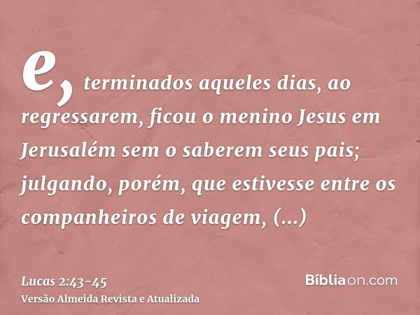 e, terminados aqueles dias, ao regressarem, ficou o menino Jesus em Jerusalém sem o saberem seus pais;julgando, porém, que estivesse entre os companheiros de vi