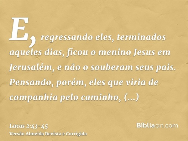 E, regressando eles, terminados aqueles dias, ficou o menino Jesus em Jerusalém, e não o souberam seus pais.Pensando, porém, eles que viria de companhia pelo ca