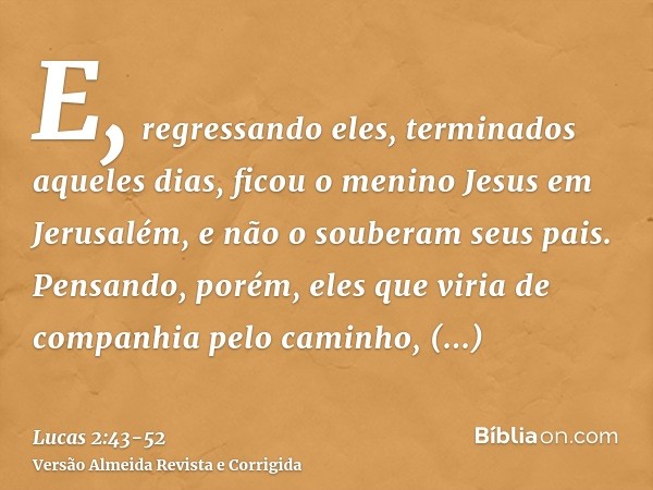 E, regressando eles, terminados aqueles dias, ficou o menino Jesus em Jerusalém, e não o souberam seus pais.Pensando, porém, eles que viria de companhia pelo ca