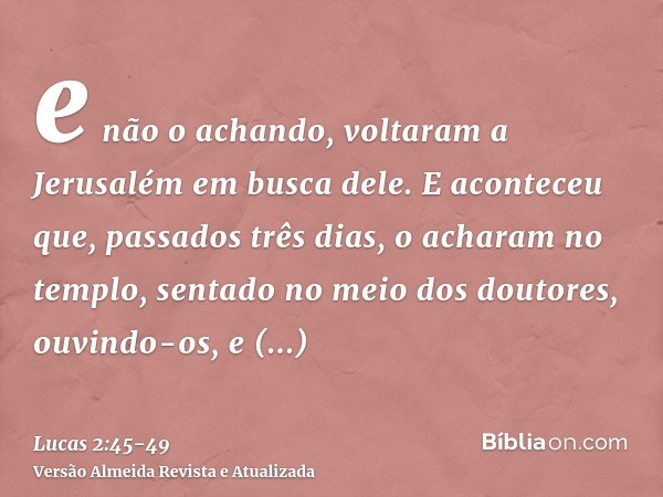 e não o achando, voltaram a Jerusalém em busca dele.E aconteceu que, passados três dias, o acharam no templo, sentado no meio dos doutores, ouvindo-os, e interr